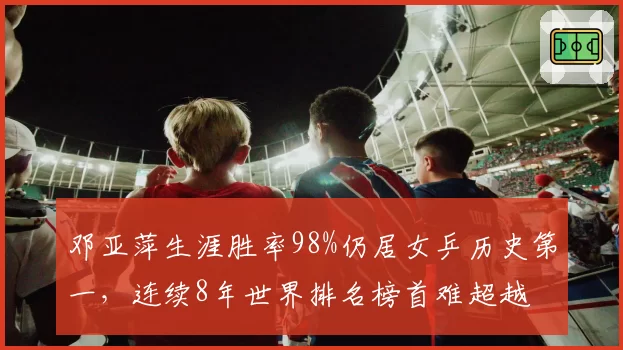 邓亚萍生涯胜率98%仍居女乒历史第一，连续8年世界排名榜首难超越