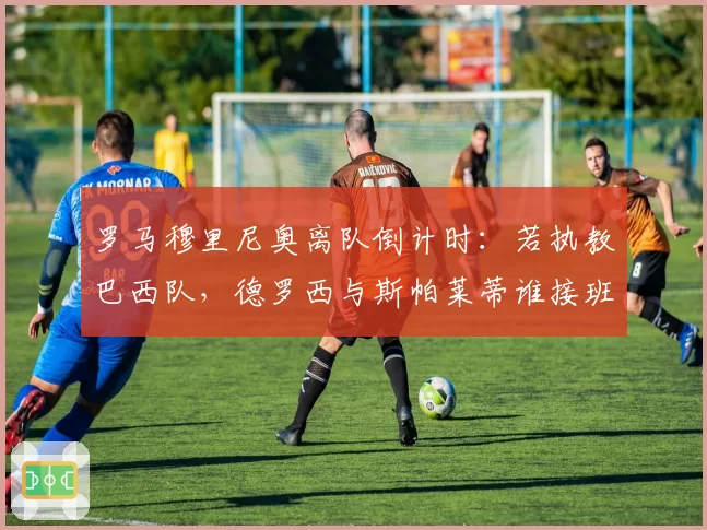 罗马穆里尼奥离队倒计时：若执教巴西队，德罗西与斯帕莱蒂谁接班