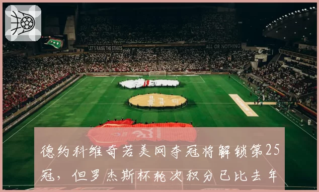 德约科维奇若美网夺冠将解锁第25冠，但罗杰斯杯轮次积分已比去年多失255分