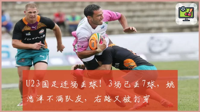 U23国足连场丢球！3场已丢7球，姚浩洋不满队友，右路又被打穿