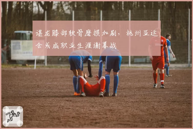 谌龙膝部软骨磨损加剧,杭州亚运会或成职业生涯谢幕战