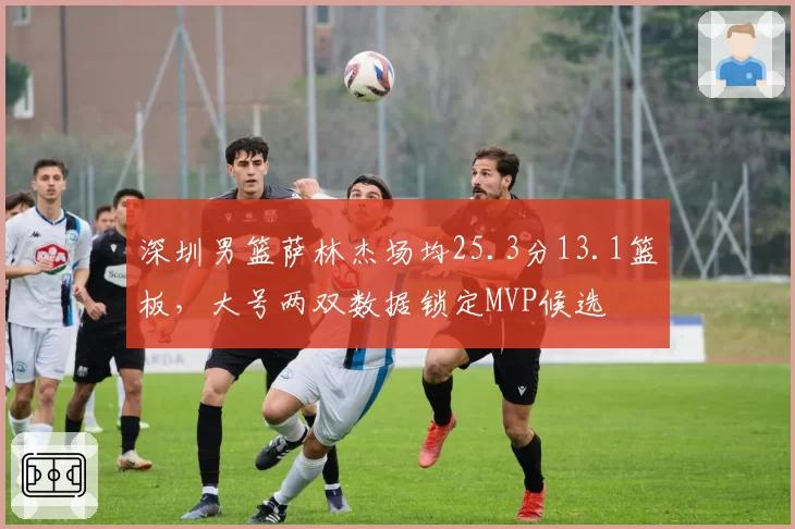 深圳男篮萨林杰场均25.3分13.1篮板,大号两双数据锁定MVP候选