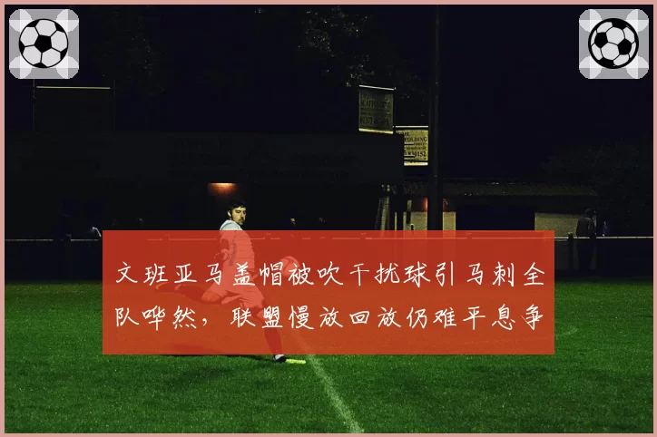 文班亚马盖帽被吹干扰球引马刺全队哗然，联盟慢放回放仍难平息争议