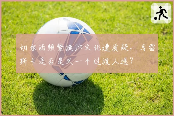 切尔西频繁换帅文化遭质疑,马雷斯卡是否是又一个过渡人选?