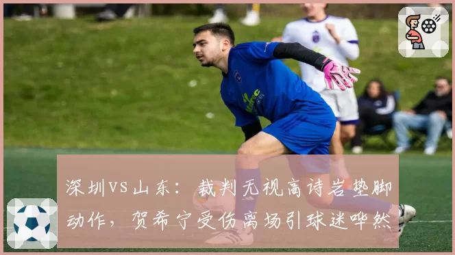 深圳vs山东：裁判无视高诗岩垫脚动作，贺希宁受伤离场引球迷哗然