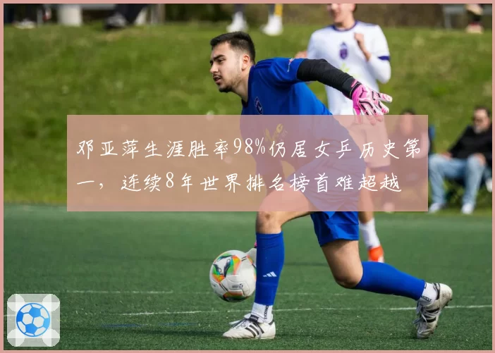 邓亚萍生涯胜率98%仍居女乒历史第一，连续8年世界排名榜首难超越